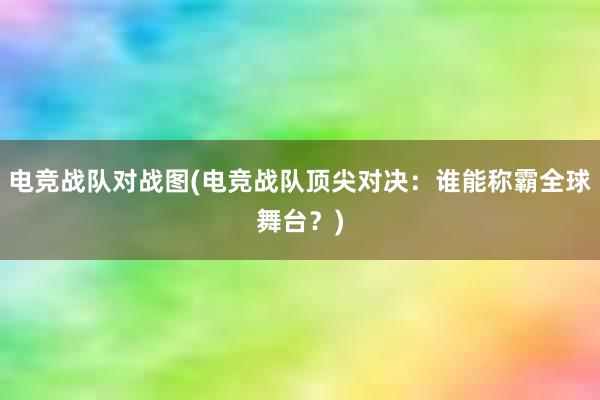 电竞战队对战图(电竞战队顶尖对决：谁能称霸全球舞台？)