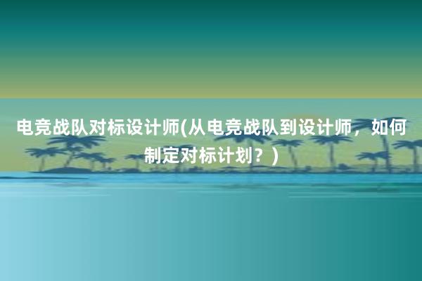 电竞战队对标设计师(从电竞战队到设计师，如何制定对标计划？)