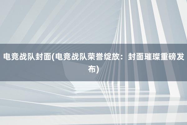 电竞战队封面(电竞战队荣誉绽放：封面璀璨重磅发布)