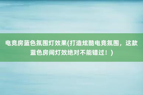 电竞房蓝色氛围灯效果(打造炫酷电竞氛围，这款蓝色房间灯效绝对不能错过！)