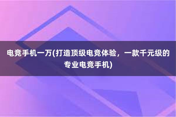 电竞手机一万(打造顶级电竞体验，一款千元级的专业电竞手机)