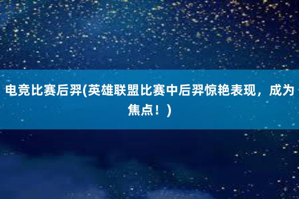 电竞比赛后羿(英雄联盟比赛中后羿惊艳表现，成为焦点！)