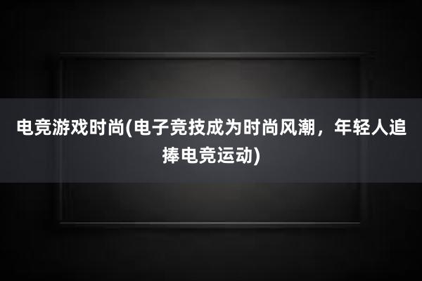 电竞游戏时尚(电子竞技成为时尚风潮，年轻人追捧电竞运动)