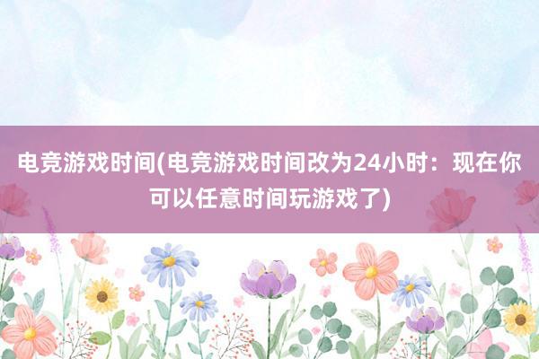 电竞游戏时间(电竞游戏时间改为24小时：现在你可以任意时间玩游戏了)