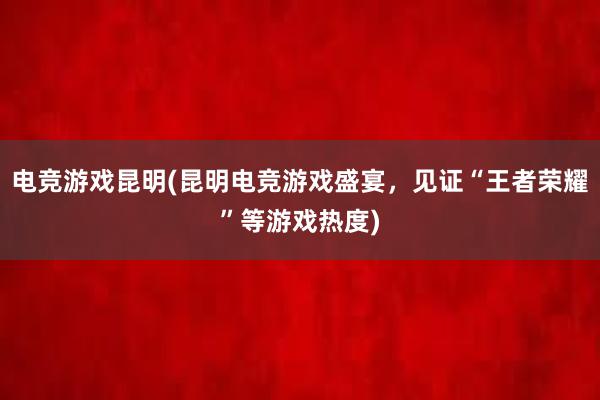 电竞游戏昆明(昆明电竞游戏盛宴，见证“王者荣耀”等游戏热度)