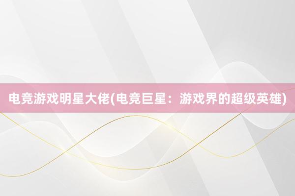 电竞游戏明星大佬(电竞巨星：游戏界的超级英雄)