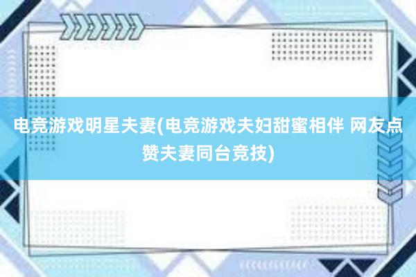 电竞游戏明星夫妻(电竞游戏夫妇甜蜜相伴 网友点赞夫妻同台竞技)