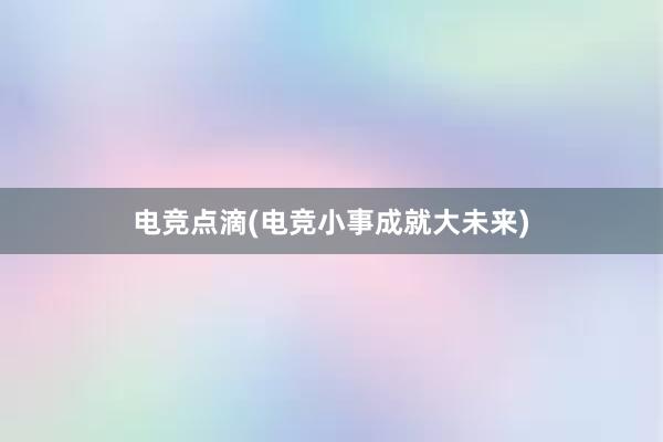 电竞点滴(电竞小事成就大未来)