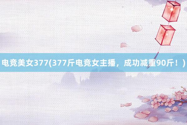 电竞美女377(377斤电竞女主播，成功减重90斤！)