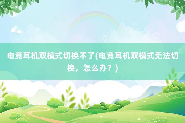 电竞耳机双模式切换不了(电竞耳机双模式无法切换，怎么办？)