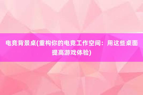 电竞背景桌(重构你的电竞工作空间：用这些桌面提高游戏体验)