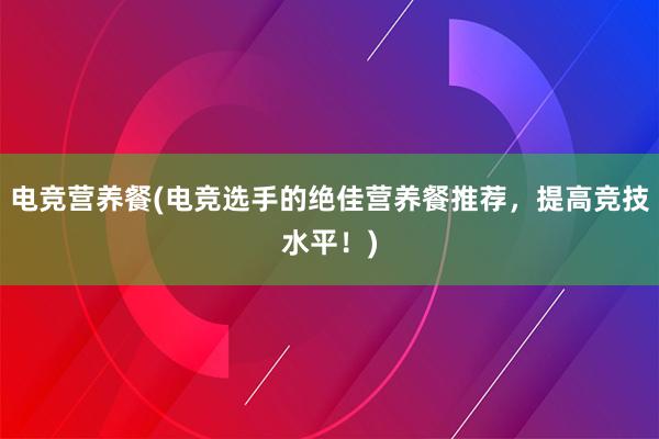 电竞营养餐(电竞选手的绝佳营养餐推荐，提高竞技水平！)