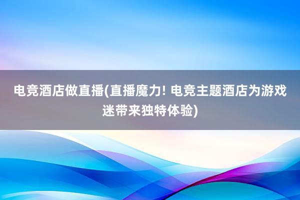 电竞酒店做直播(直播魔力! 电竞主题酒店为游戏迷带来独特体验)