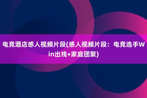 电竞酒店感人视频片段(感人视频片段：电竞选手Win出线+家庭团聚)