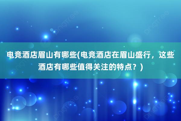 电竞酒店眉山有哪些(电竞酒店在眉山盛行，这些酒店有哪些值得关注的特点？)
