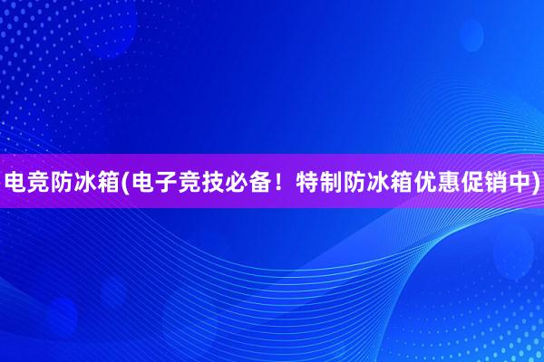 电竞防冰箱(电子竞技必备！特制防冰箱优惠促销中)