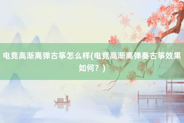 电竞高渐离弹古筝怎么样(电竞高渐离弹奏古筝效果如何？)