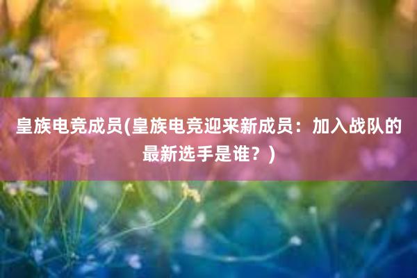 皇族电竞成员(皇族电竞迎来新成员：加入战队的最新选手是谁？)