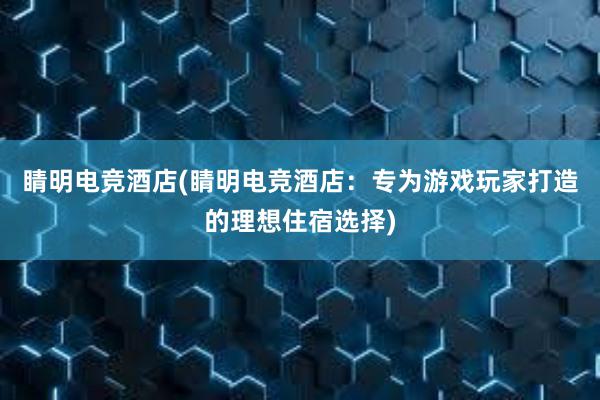 睛明电竞酒店(睛明电竞酒店：专为游戏玩家打造的理想住宿选择)