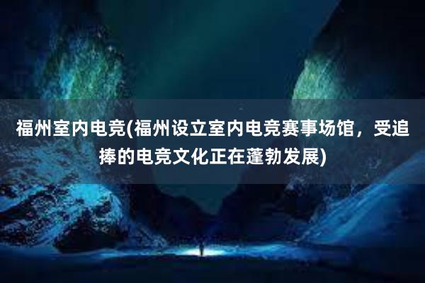 福州室内电竞(福州设立室内电竞赛事场馆，受追捧的电竞文化正在蓬勃发展)