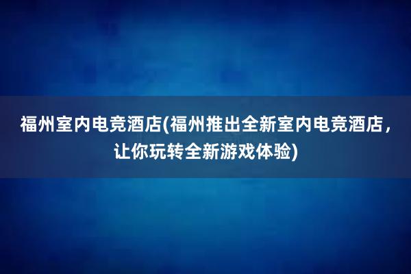 福州室内电竞酒店(福州推出全新室内电竞酒店，让你玩转全新游戏体验)