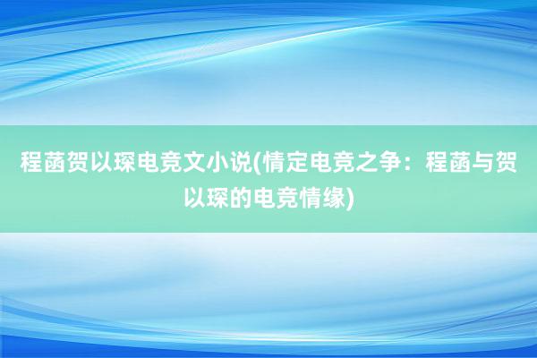 程菡贺以琛电竞文小说(情定电竞之争：程菡与贺以琛的电竞情缘)