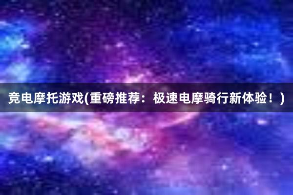 竞电摩托游戏(重磅推荐：极速电摩骑行新体验！)