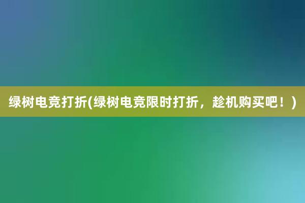 绿树电竞打折(绿树电竞限时打折，趁机购买吧！)