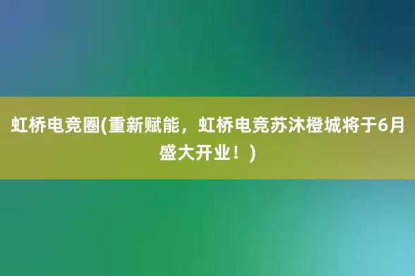 虹桥电竞圈(重新赋能，虹桥电竞苏沐橙城将于6月盛大开业！)