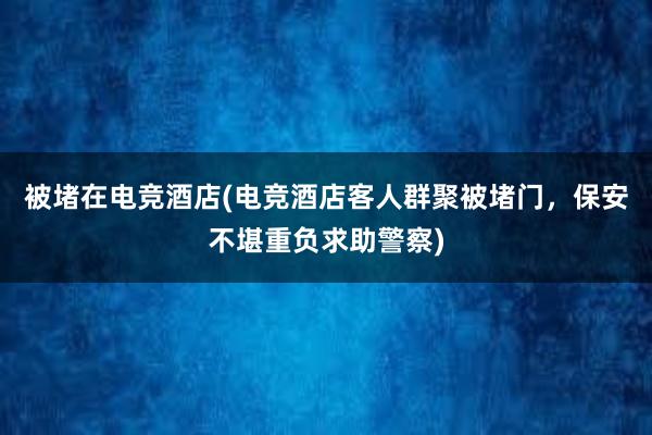 被堵在电竞酒店(电竞酒店客人群聚被堵门，保安不堪重负求助警察)