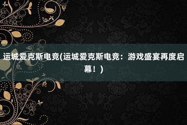 运城爱克斯电竞(运城爱克斯电竞：游戏盛宴再度启幕！)