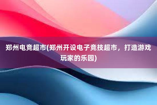 郑州电竞超市(郑州开设电子竞技超市，打造游戏玩家的乐园)