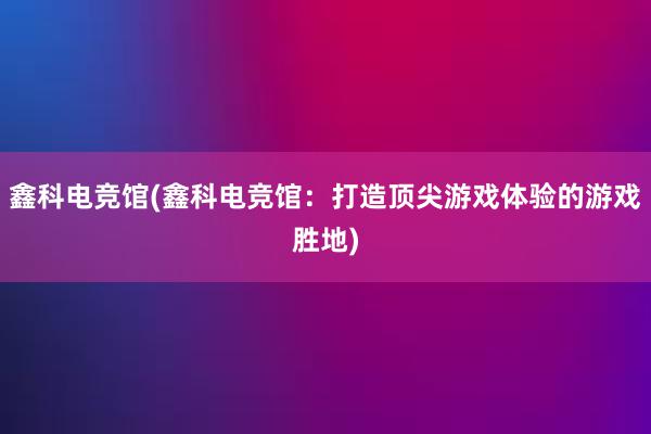 鑫科电竞馆(鑫科电竞馆：打造顶尖游戏体验的游戏胜地)