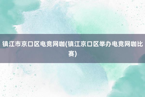 镇江市京口区电竞网咖(镇江京口区举办电竞网咖比赛)