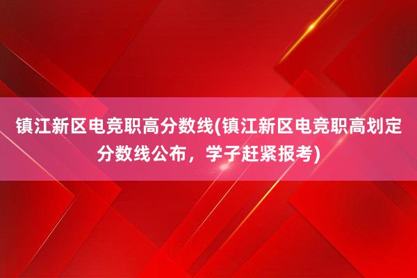 镇江新区电竞职高分数线(镇江新区电竞职高划定分数线公布，学子赶紧报考)