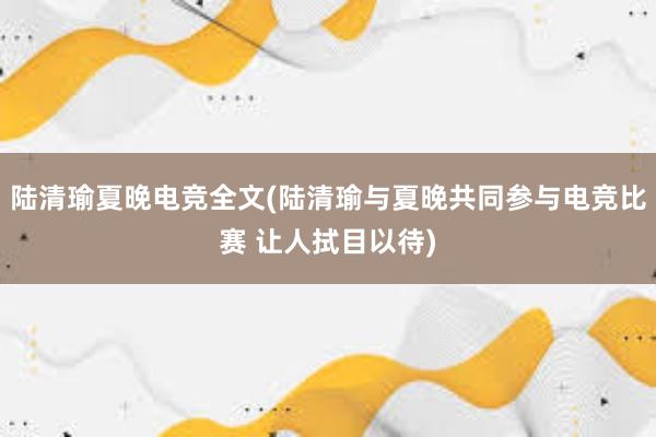 陆清瑜夏晚电竞全文(陆清瑜与夏晚共同参与电竞比赛 让人拭目以待)