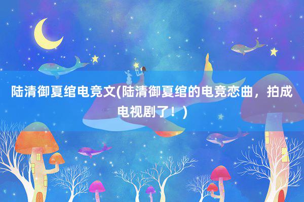 陆清御夏绾电竞文(陆清御夏绾的电竞恋曲，拍成电视剧了！)