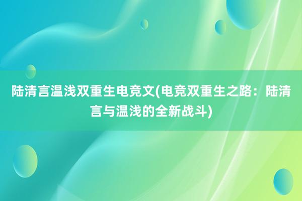 陆清言温浅双重生电竞文(电竞双重生之路：陆清言与温浅的全新战斗)