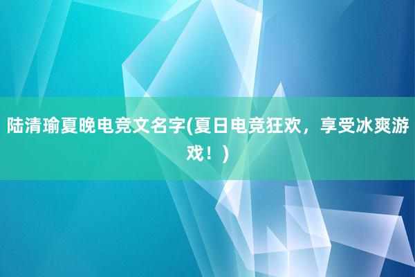 陆清瑜夏晚电竞文名字(夏日电竞狂欢，享受冰爽游戏！)