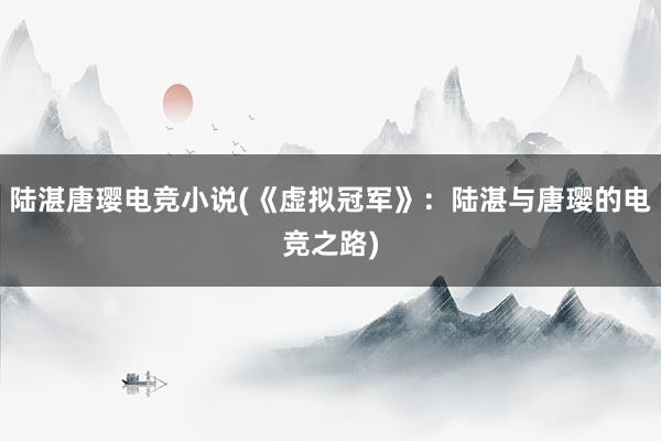 陆湛唐璎电竞小说(《虚拟冠军》：陆湛与唐璎的电竞之路)