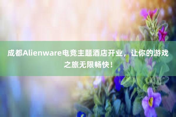 成都Alienware电竞主题酒店开业，让你的游戏之旅无限畅快！