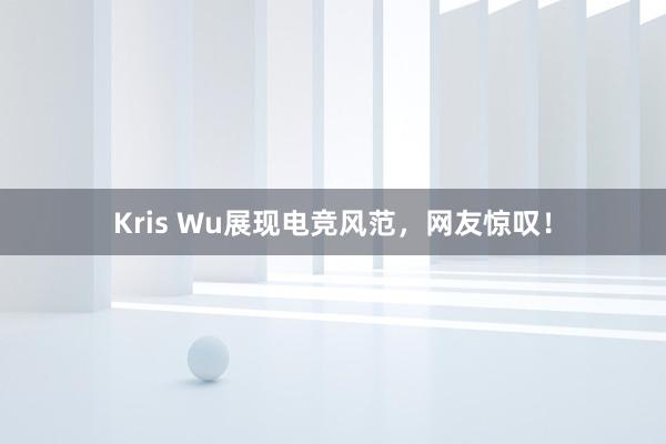 Kris Wu展现电竞风范，网友惊叹！