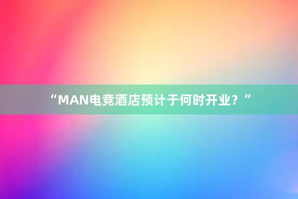 “MAN电竞酒店预计于何时开业？”