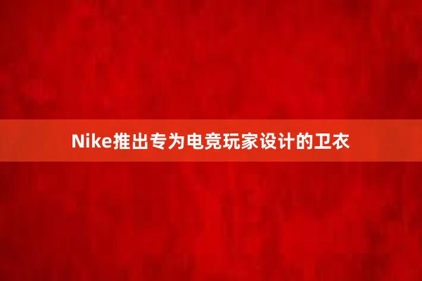 Nike推出专为电竞玩家设计的卫衣