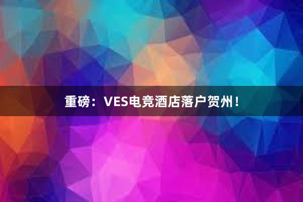 重磅：VES电竞酒店落户贺州！