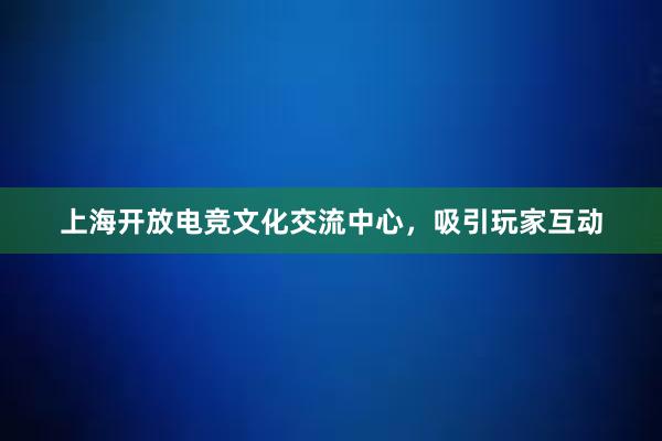 上海开放电竞文化交流中心，吸引玩家互动