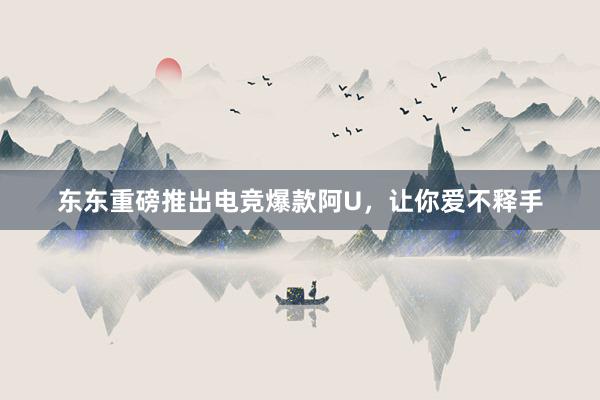 东东重磅推出电竞爆款阿U，让你爱不释手