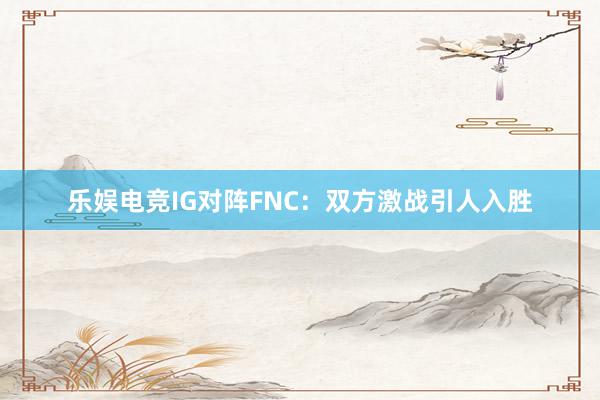 乐娱电竞IG对阵FNC：双方激战引人入胜