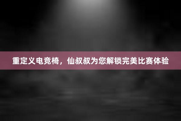 重定义电竞椅，仙叔叔为您解锁完美比赛体验