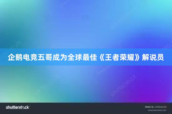 企鹅电竞五哥成为全球最佳《王者荣耀》解说员